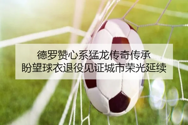 德罗赞心系猛龙传奇传承 盼望球衣退役见证城市荣光延续